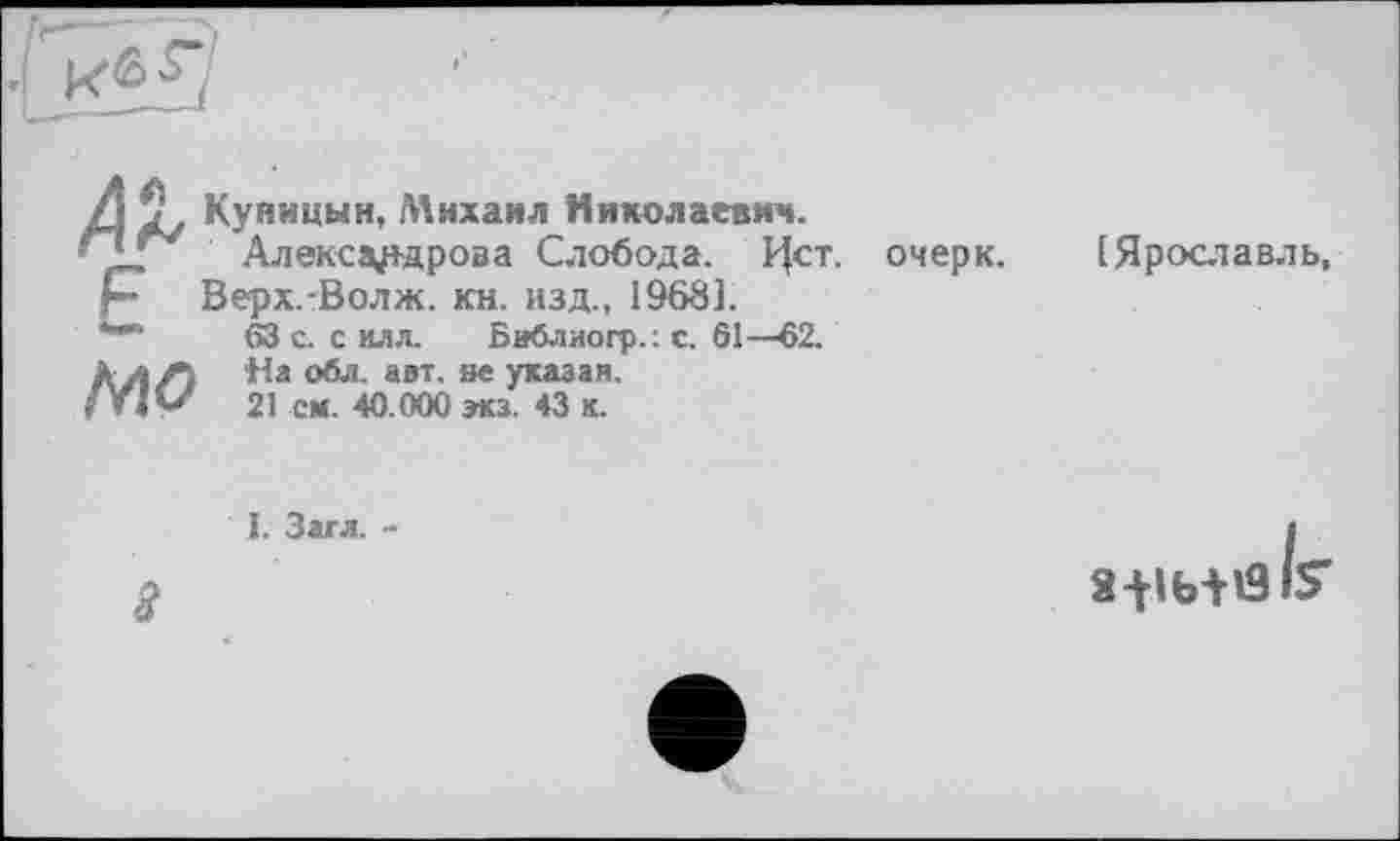 ﻿і Куницын, Михаил Николаевич.
, Александрова Слобода. Ист.
• Верх.-Волж. кн. изд., 19681.
63 а с илл.	Библиогр.: с. 61—62.
л Л На обл. авт. не указан. /Ь» 21 ем. 40.000 экз. 43 к.
очерк.
(Ярославль,
I. Загл. -
3
а-нь+й IS